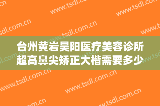 台州黄岩昊阳医疗美容诊所超高鼻尖矫正大楷需要多少钱?贵不贵?(黄岩昊阳整形医院怎么样)