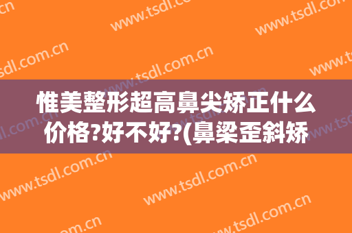 惟美整形超高鼻尖矫正什么价格?好不好?(鼻梁歪斜矫正要多少钱)