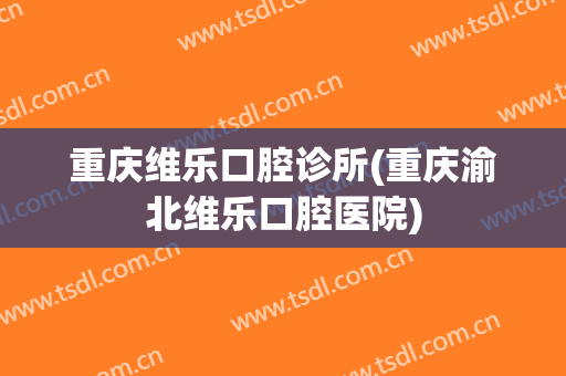 重庆维乐口腔诊所(重庆渝北维乐口腔医院)