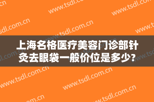 上海名格医疗美容门诊部针灸去眼袋一般价位是多少?有哪些优势?