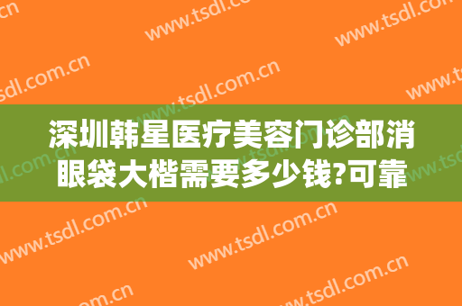深圳韩星医疗美容门诊部消眼袋大楷需要多少钱?可靠吗?(深圳韩星医疗美容门诊部怎么样)