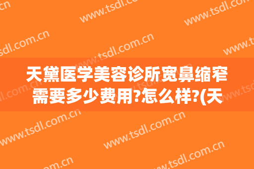 天黛医学美容诊所宽鼻缩窄需要多少费用?怎么样?(天黛医学整形美容医院)
