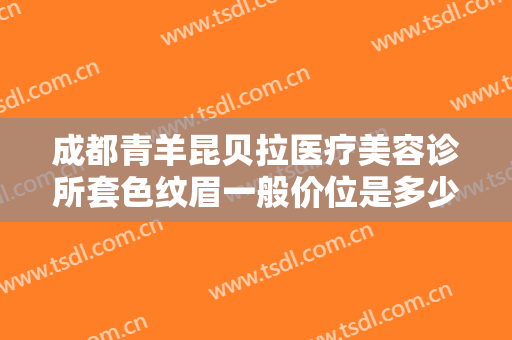 成都青羊昆贝拉医疗美容诊所套色纹眉一般价位是多少钱?有哪些优势?