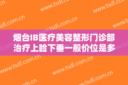 烟台IB医疗美容整形门诊部治疗上睑下垂一般价位是多少钱?可靠吗?