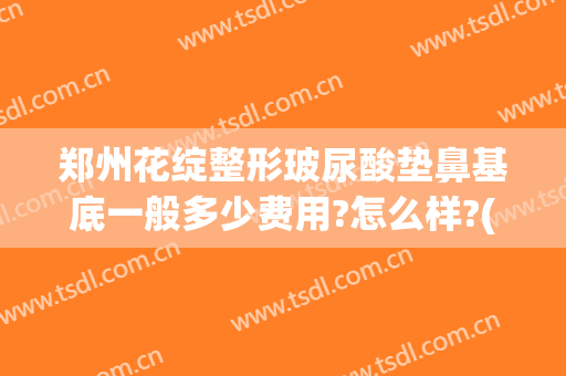 郑州花绽整形玻尿酸垫鼻基底一般多少费用?怎么样?(玻尿酸填充脸颊需要多少钱)