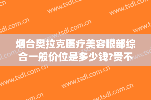 烟台奥拉克医疗美容眼部综合一般价位是多少钱?贵不贵?(烟台眼部美容医院)