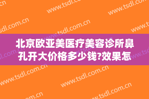 北京欧亚美医疗美容诊所鼻孔开大价格多少钱?效果怎么样?(北京开福区整形 北京欧扬医美在哪呢)