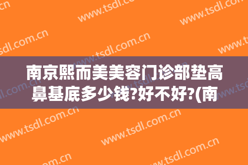 南京熙而美美容门诊部垫高鼻基底多少钱?好不好?(南京垫鼻子价格是多少)