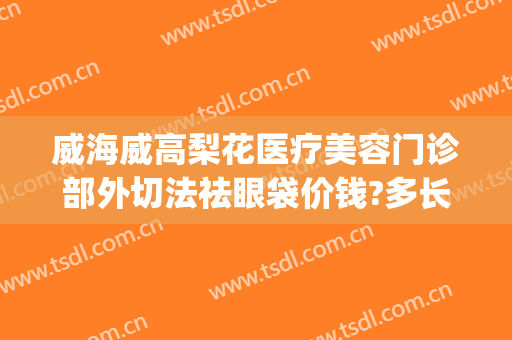 威海威高梨花医疗美容门诊部外切法祛眼袋价钱?多长时间恢复?(威海去眼袋手术多少钱)