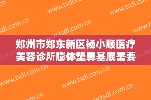 郑州市郑东新区杨小顺医疗美容诊所膨体垫鼻基底需要多少钱?靠谱吗?