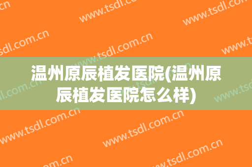 温州原辰植发医院(温州原辰植发医院怎么样)