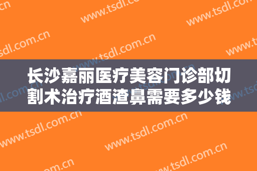 长沙嘉丽医疗美容门诊部切割术治疗酒渣鼻需要多少钱?效果怎么样?