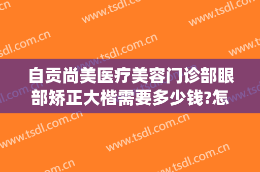 自贡尚美医疗美容门诊部眼部矫正大楷需要多少钱?怎么样?(自贡尚美整形美容医院怎么样)