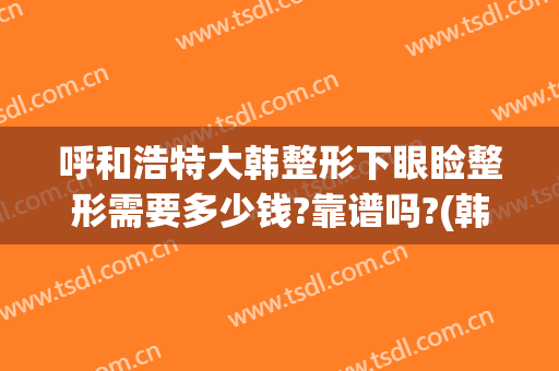 呼和浩特大韩整形下眼睑整形需要多少钱?靠谱吗?(韩国整容双眼皮要多少钱)