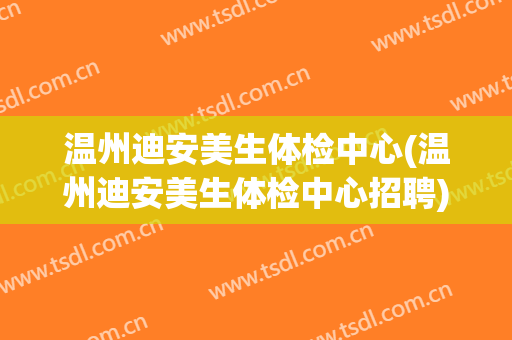 温州迪安美生体检中心(温州迪安美生体检中心招聘)