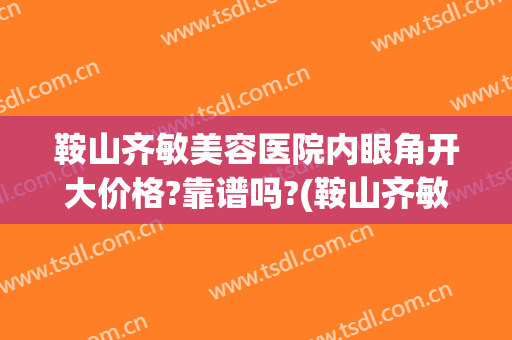 鞍山齐敏美容医院内眼角开大价格?靠谱吗?(鞍山齐敏医院双眼皮)