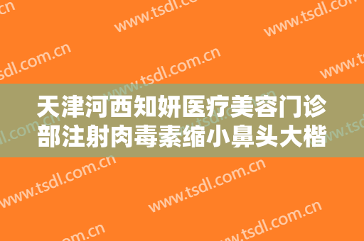 天津河西知妍医疗美容门诊部注射肉毒素缩小鼻头大楷需要多少费用?需要多久恢复?