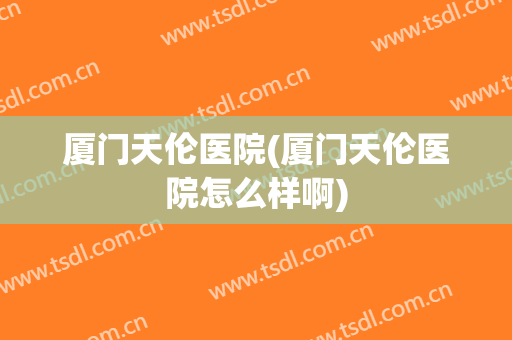厦门天伦医院(厦门天伦医院怎么样啊)