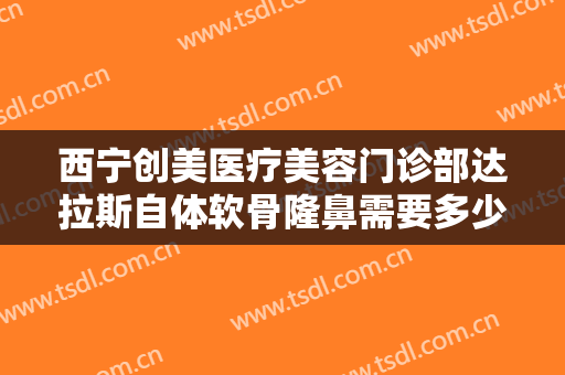 西宁创美医疗美容门诊部达拉斯自体软骨隆鼻需要多少钱?多长时间恢复?