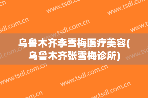 乌鲁木齐李雪梅医疗美容(乌鲁木齐张雪梅诊所)