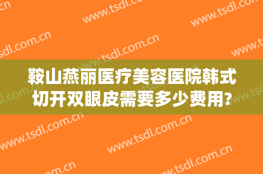 鞍山燕丽医疗美容医院韩式切开双眼皮需要多少费用?靠谱吗?(鞍山燕丽整形医院是三级医院吗)