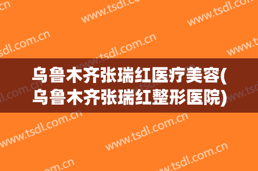 乌鲁木齐张瑞红医疗美容(乌鲁木齐张瑞红整形医院)