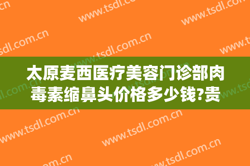 太原麦西医疗美容门诊部肉毒素缩鼻头价格多少钱?贵不贵?(曝光太原麦西整形)
