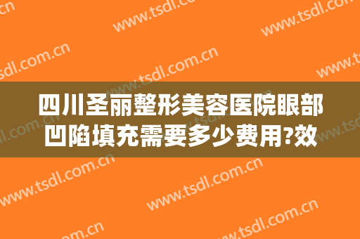 四川圣丽整形美容医院眼部凹陷填充需要多少费用?效果怎么样?(成都圣丽整容医院)