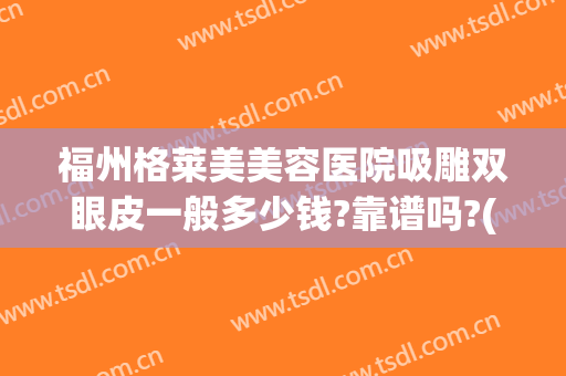 福州格莱美美容医院吸雕双眼皮一般多少钱?靠谱吗?(做吸雕双眼皮多少钱)