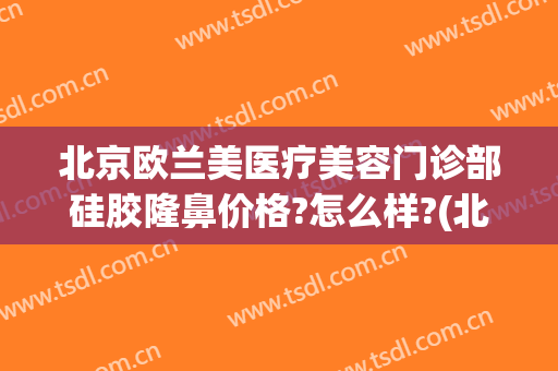 北京欧兰美医疗美容门诊部硅胶隆鼻价格?怎么样?(北京欧兰美医疗美容医院)