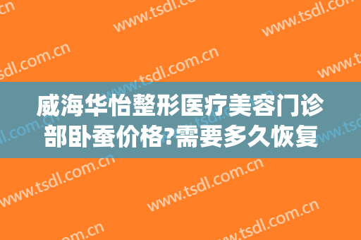 威海华怡整形医疗美容门诊部卧蚕价格?需要多久恢复?(威海华怡整形医院)