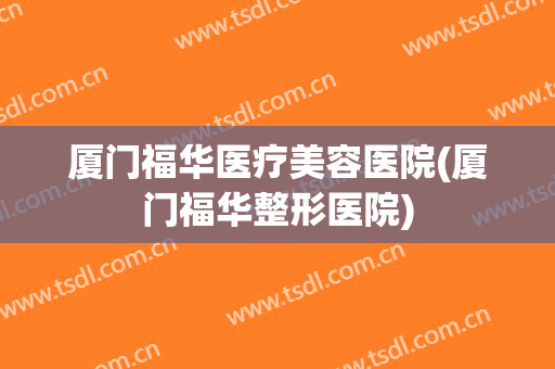 厦门福华医疗美容医院(厦门福华整形医院)