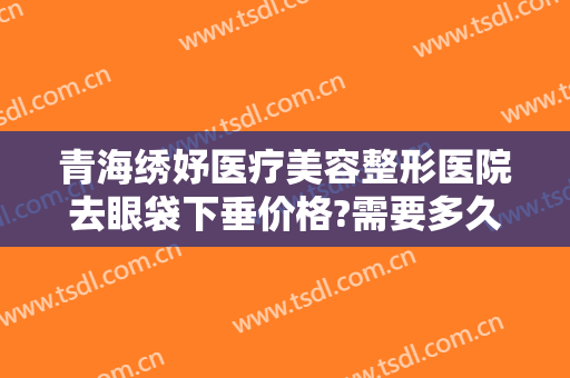 青海绣妤医疗美容整形医院去眼袋下垂价格?需要多久恢复?
