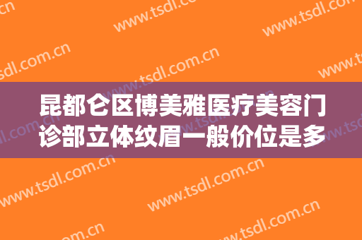 昆都仑区博美雅医疗美容门诊部立体纹眉一般价位是多少?可靠吗?(昆明博美医疗美容门诊部好不好)