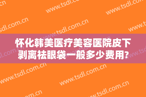 怀化韩美医疗美容医院皮下剥离祛眼袋一般多少费用?怎么样?