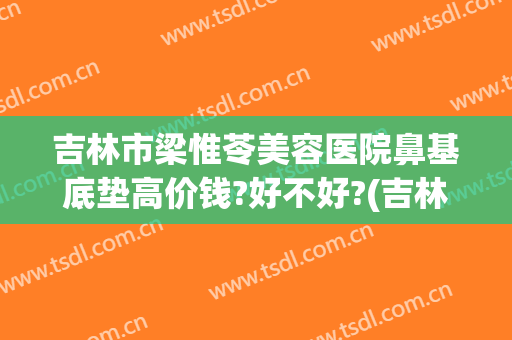 吉林市梁惟苓美容医院鼻基底垫高价钱?好不好?(吉林市梁惟苓整形医院地址)