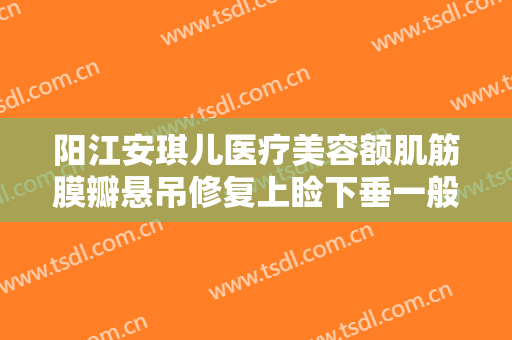 阳江安琪儿医疗美容额肌筋膜瓣悬吊修复上睑下垂一般价位是多少?好不好?