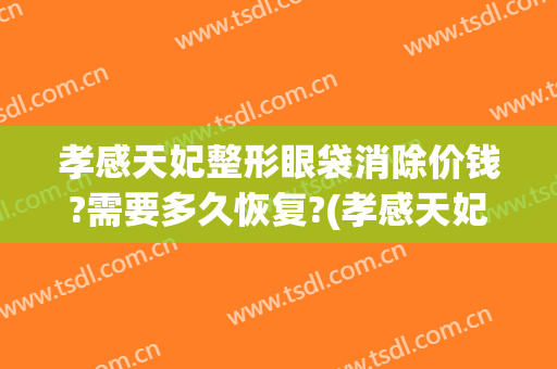 孝感天妃整形眼袋消除价钱?需要多久恢复?(孝感天妃整形医院官网)