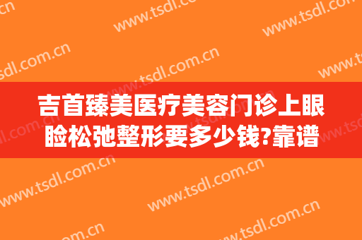 吉首臻美医疗美容门诊上眼睑松弛整形要多少钱?靠谱吗?(吉首臻美整形医院怎么样)