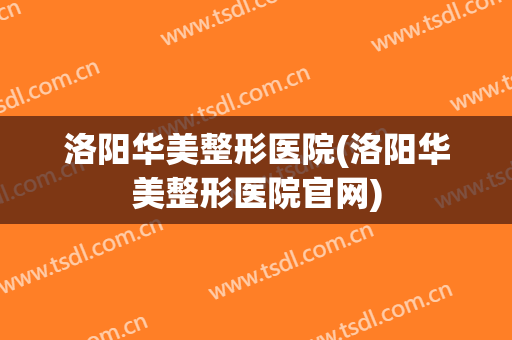 洛阳华美整形医院(洛阳华美整形医院官网)