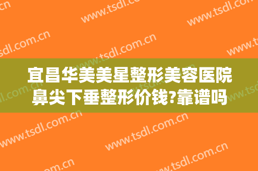 宜昌华美美星整形美容医院鼻尖下垂整形价钱?靠谱吗?(宜昌中心医院整形美容双眼皮)