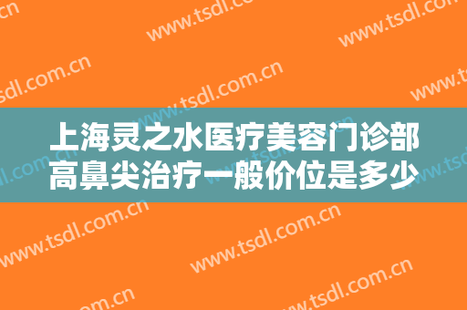 上海灵之水医疗美容门诊部高鼻尖治疗一般价位是多少钱?有哪些优势?