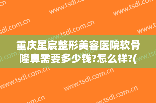 重庆星宸整形美容医院软骨隆鼻需要多少钱?怎么样?(重庆星宸整形医院费用)
