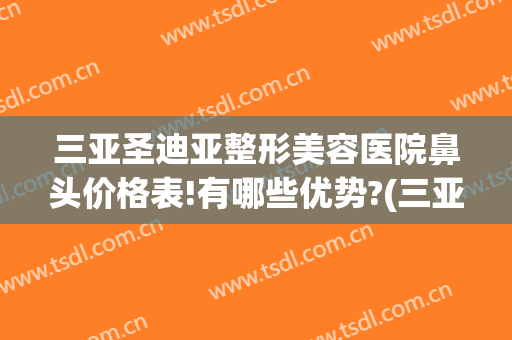 三亚圣迪亚整形美容医院鼻头价格表!有哪些优势?(三亚医疗美容整形医院)