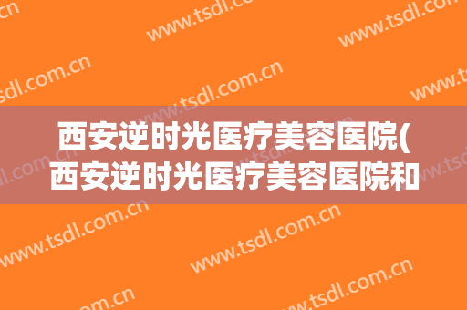 西安逆时光医疗美容医院(西安逆时光医疗美容医院和美容院合作吗)