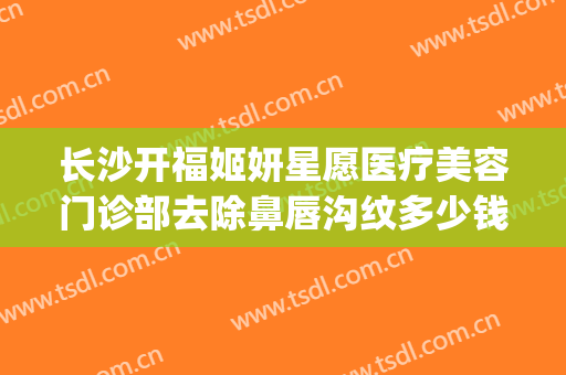 长沙开福姬妍星愿医疗美容门诊部去除鼻唇沟纹多少钱?靠谱吗?(长沙姬妍星愿整形医院)
