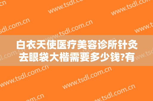 白衣天使医疗美容诊所针灸去眼袋大楷需要多少钱?有哪些优势?
