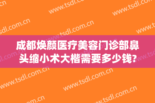 成都焕颜医疗美容门诊部鼻头缩小术大楷需要多少钱?多长时间恢复?(成都市鼻部整形)