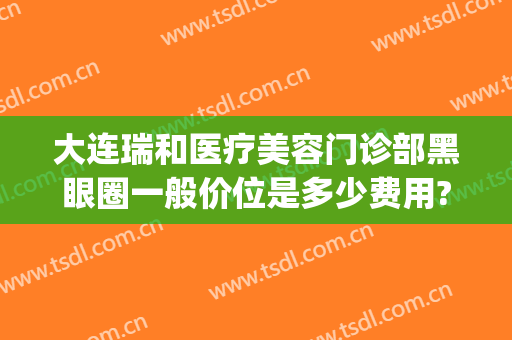 大连瑞和医疗美容门诊部黑眼圈一般价位是多少费用?需要多久恢复?(大连瑞丽医疗整形美容怎么样)