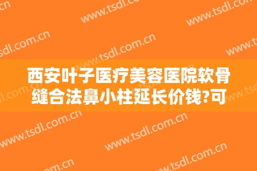西安叶子医疗美容医院软骨缝合法鼻小柱延长价钱?可靠吗?